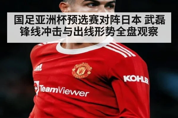国足亚洲杯预选赛对阵日本 武磊锋线冲击与出线形势全盘观察