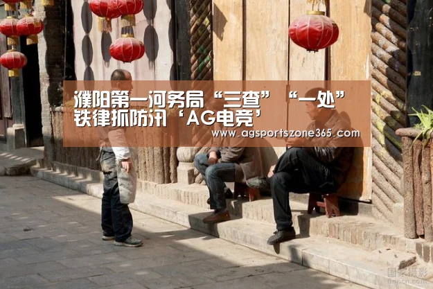 濮阳第一河务局“三查”“一处”铁律抓防汛‘AG电竞’